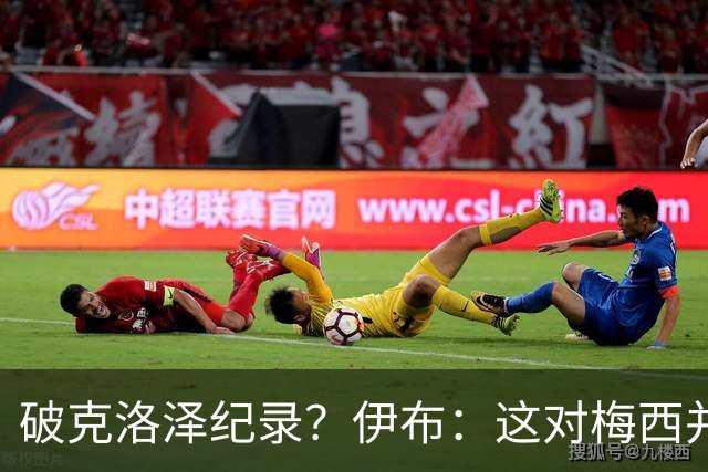 破克洛泽纪录？伊布：这对梅西并不重要，但队友一定会帮他破纪录